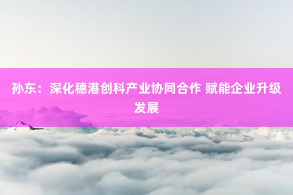 孙东：深化穗港创科产业协同合作 赋能企业升级发展