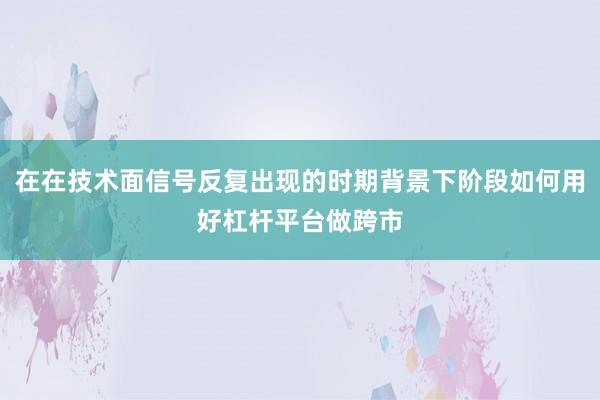 在在技术面信号反复出现的时期背景下阶段如何用好杠杆平台做跨市