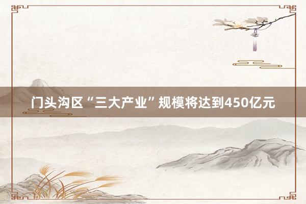 门头沟区“三大产业”规模将达到450亿元
