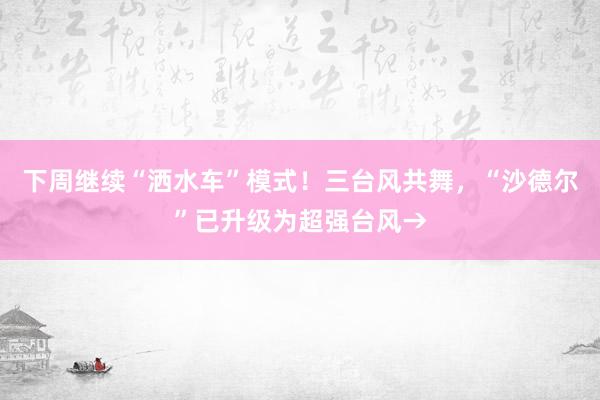 下周继续“洒水车”模式！三台风共舞，“沙德尔”已升级为超强台风→