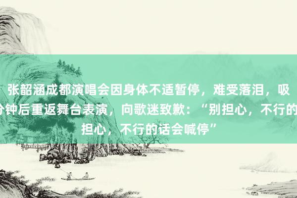 张韶涵成都演唱会因身体不适暂停,难受落泪,吸氧休息几分钟后重返舞台表演,向歌迷致歉:“别担心,不行的话会喊停”