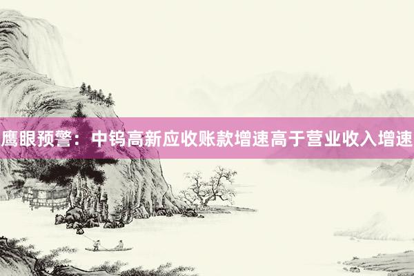 鹰眼预警：中钨高新应收账款增速高于营业收入增速