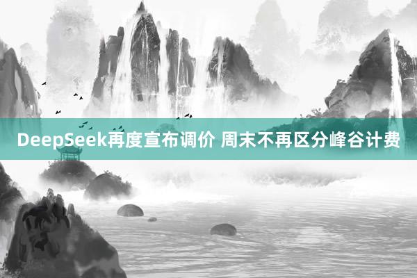 DeepSeek再度宣布调价 周末不再区分峰谷计费