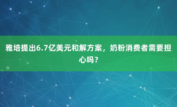 雅培提出6.7亿美元和解方案，奶粉消费者需要担心吗？