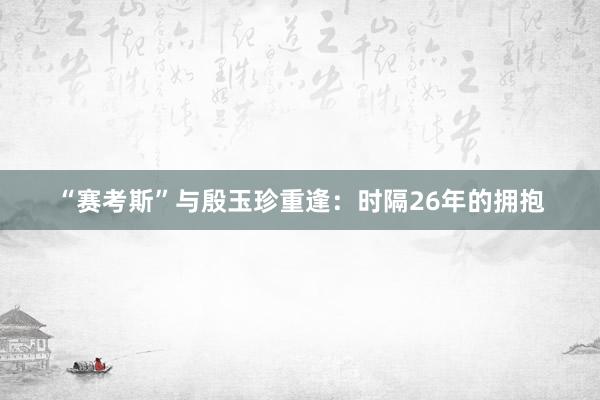 “赛考斯”与殷玉珍重逢：时隔26年的拥抱