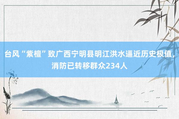 台风“紫檀”致广西宁明县明江洪水逼近历史极值，消防已转移群众234人