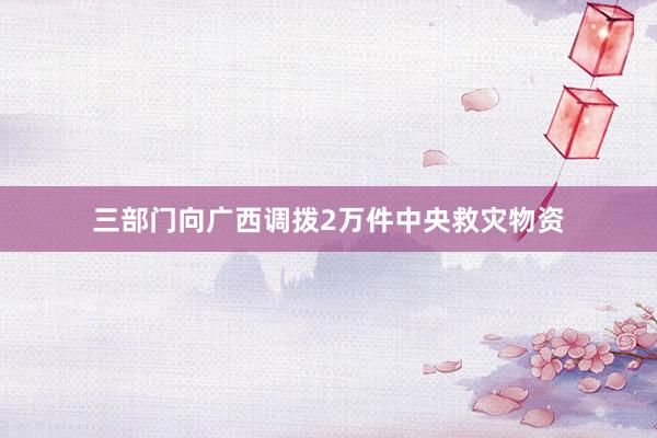 三部门向广西调拨2万件中央救灾物资