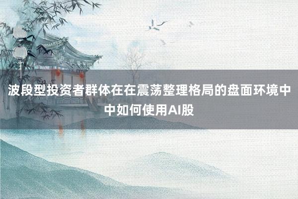 波段型投资者群体在在震荡整理格局的盘面环境中中如何使用AI股