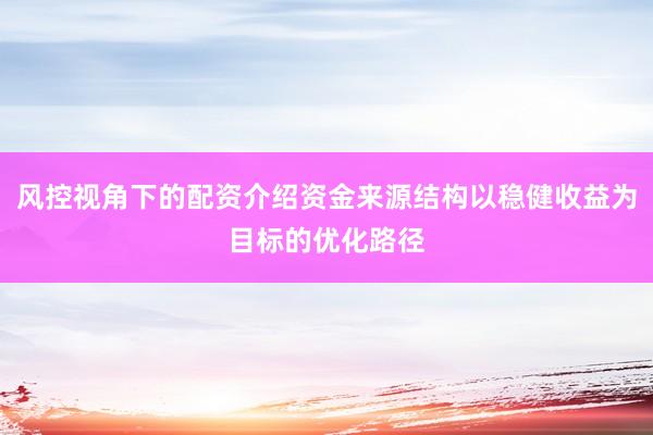 风控视角下的配资介绍资金来源结构以稳健收益为目标的优化路径