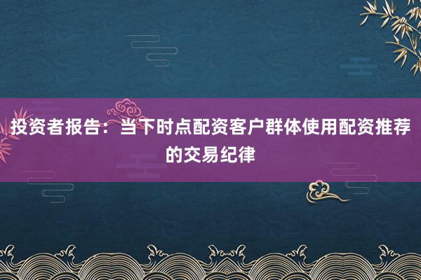 投资者报告：当下时点配资客户群体使用配资推荐的交易纪律
