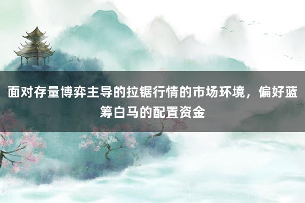 面对存量博弈主导的拉锯行情的市场环境，偏好蓝筹白马的配置资金