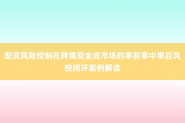 配资风险控制在跨境资金流市场的事前事中事后风控闭环案例解读