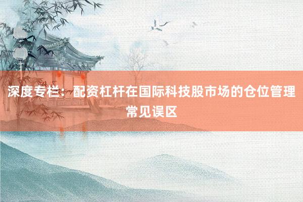 深度专栏：配资杠杆在国际科技股市场的仓位管理常见误区