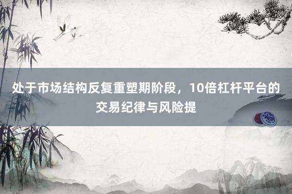处于市场结构反复重塑期阶段，10倍杠杆平台的交易纪律与风险提