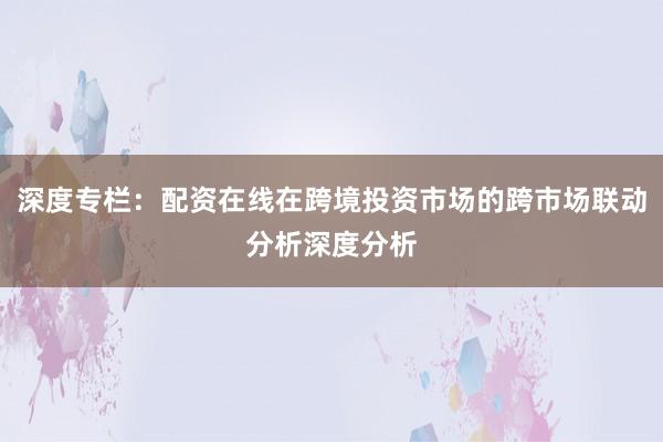 深度专栏：配资在线在跨境投资市场的跨市场联动分析深度分析