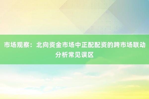 市场观察：北向资金市场中正配配资的跨市场联动分析常见误区