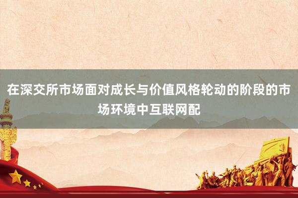 在深交所市场面对成长与价值风格轮动的阶段的市场环境中互联网配