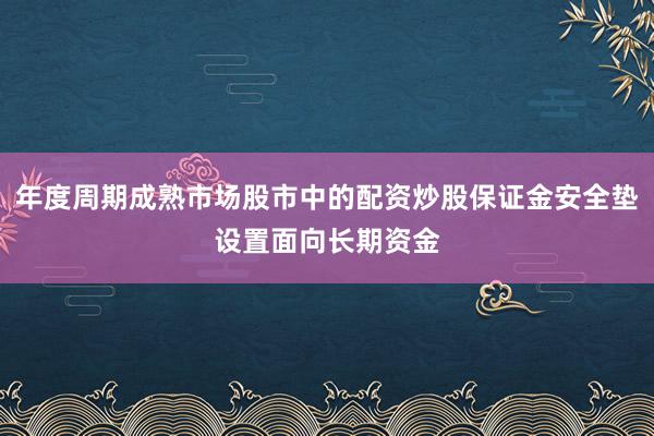 年度周期成熟市场股市中的配资炒股保证金安全垫设置面向长期资金