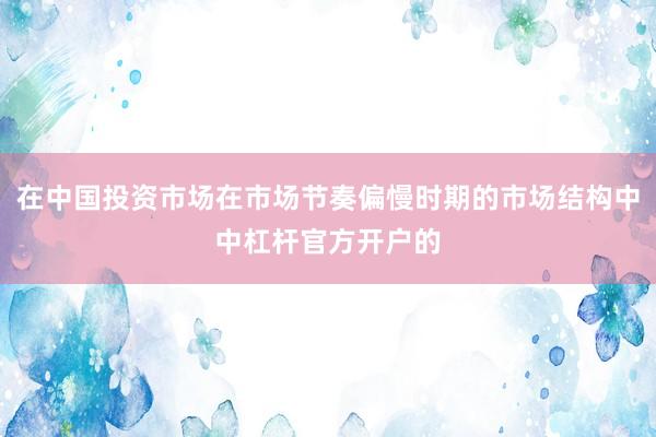 在中国投资市场在市场节奏偏慢时期的市场结构中中杠杆官方开户的