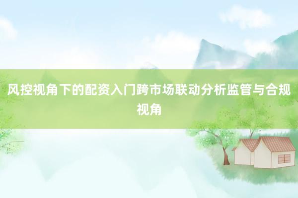 风控视角下的配资入门跨市场联动分析监管与合规视角