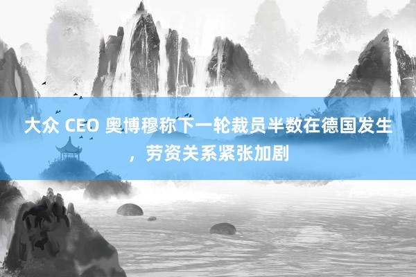 大众 CEO 奥博穆称下一轮裁员半数在德国发生，劳资关系紧张加剧
