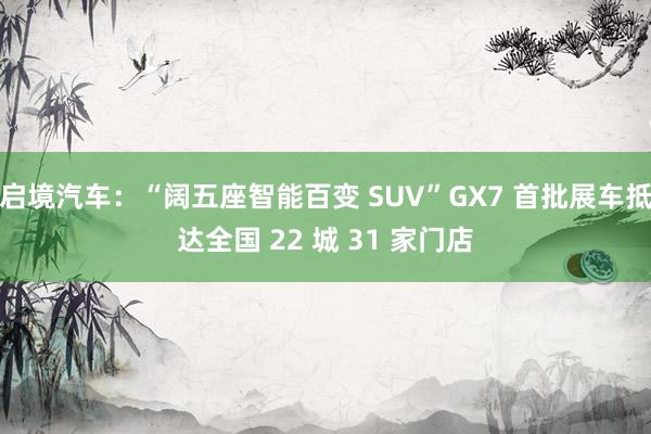启境汽车：“阔五座智能百变 SUV”GX7 首批展车抵达全国 22 城 31 家门店