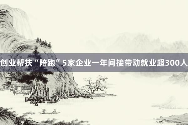 创业帮扶“陪跑”5家企业一年间接带动就业超300人