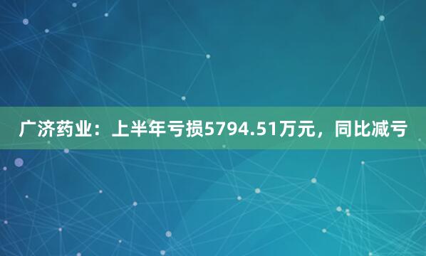 广济药业：上半年亏损5794.51万元，同比减亏