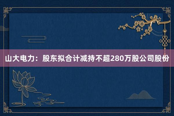 山大电力：股东拟合计减持不超280万股公司股份
