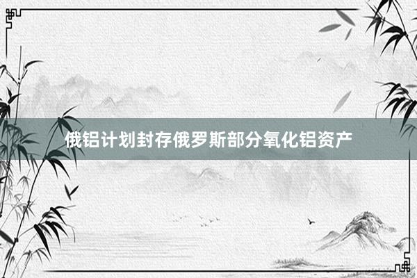 俄铝计划封存俄罗斯部分氧化铝资产