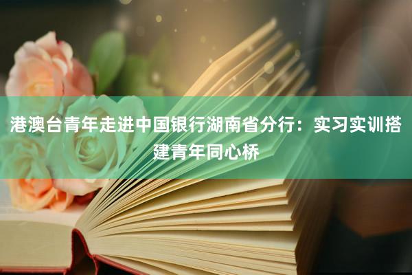 港澳台青年走进中国银行湖南省分行：实习实训搭建青年同心桥