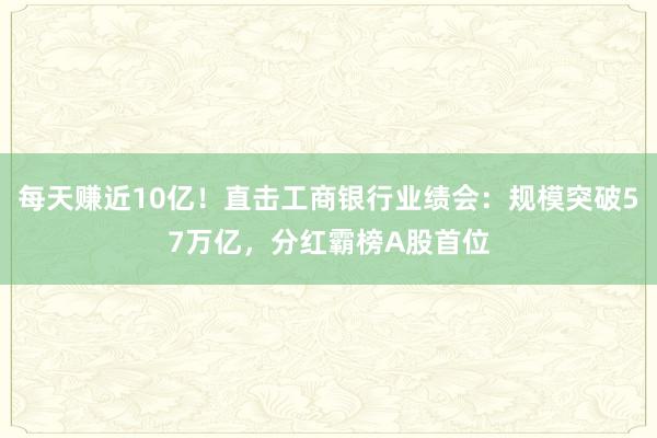 每天赚近10亿！直击工商银行业绩会：规模突破57万亿，分红霸榜A股首位