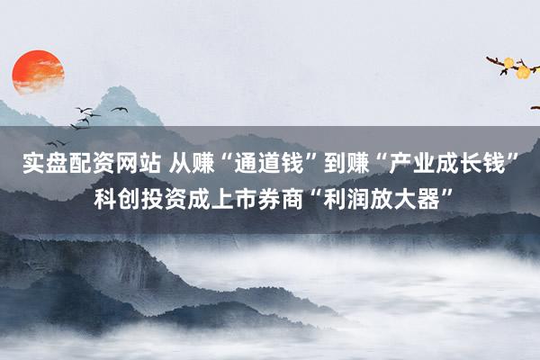 实盘配资网站 从赚“通道钱”到赚“产业成长钱” 科创投资成上市券商“利润放大器”