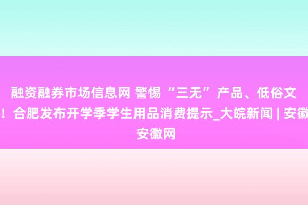 融资融券市场信息网 警惕 “三无” 产品、低俗文具！合肥发布开学季学生用品消费提示_大皖新闻 | 安徽网