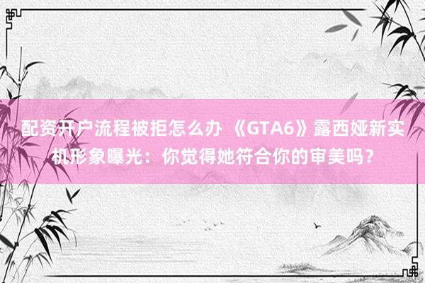 配资开户流程被拒怎么办 《GTA6》露西娅新实机形象曝光：你觉得她符合你的审美吗？