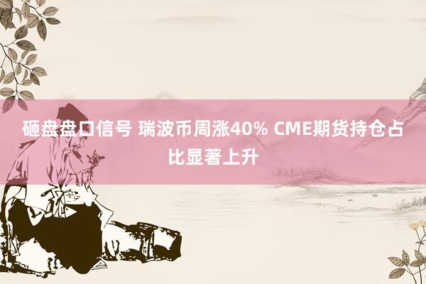 砸盘盘口信号 瑞波币周涨40% CME期货持仓占比显著上升