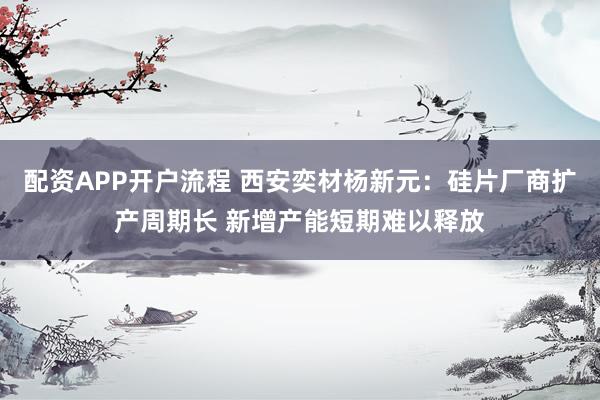 配资APP开户流程 西安奕材杨新元：硅片厂商扩产周期长 新增产能短期难以释放