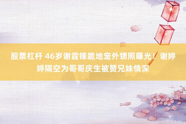 股票杠杆 46岁谢霆锋跪地宠外甥照曝光!谢婷婷隔空为哥哥庆生被赞兄妹情深
