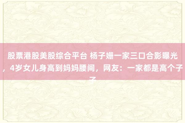 股票港股美股综合平台 杨子姗一家三口合影曝光，4岁女儿身高到妈妈腰间，网友：一家都是高个子