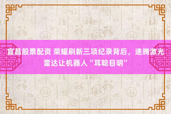 宜昌股票配资 荣耀刷新三项纪录背后，速腾激光雷达让机器人“耳聪目明”