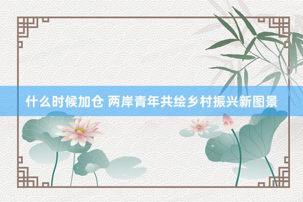 什么时候加仓 两岸青年共绘乡村振兴新图景