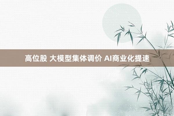 高位股 大模型集体调价 AI商业化提速