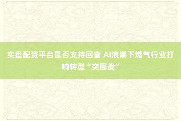 实盘配资平台是否支持回查 AI浪潮下燃气行业打响转型“突围战”