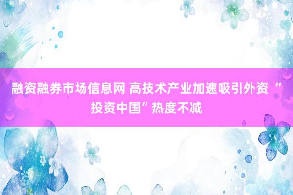 融资融券市场信息网 高技术产业加速吸引外资 “投资中国”热度不减