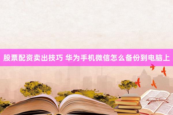 股票配资卖出技巧 华为手机微信怎么备份到电脑上