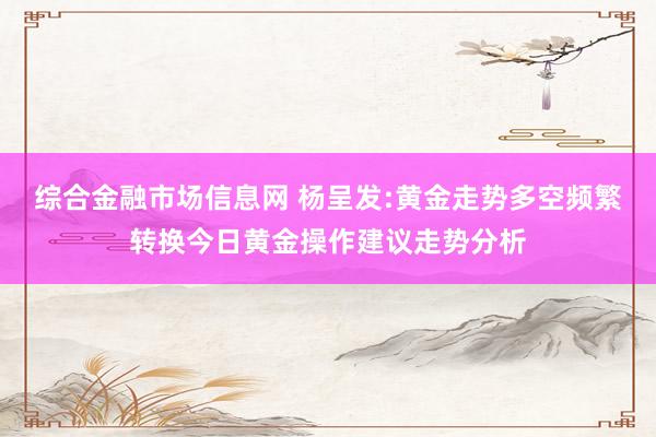 综合金融市场信息网 杨呈发:黄金走势多空频繁转换今日黄金操作建议走势分析