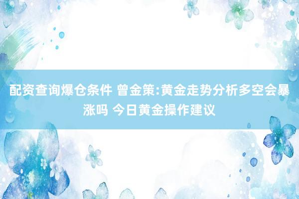 配资查询爆仓条件 曾金策:黄金走势分析多空会暴涨吗 今日黄金操作建议