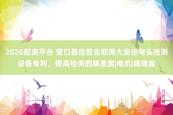 2026配资平台 营口昌信管业取得大变径弯头检测设备专利，提高检测的精准度|电机|高精度