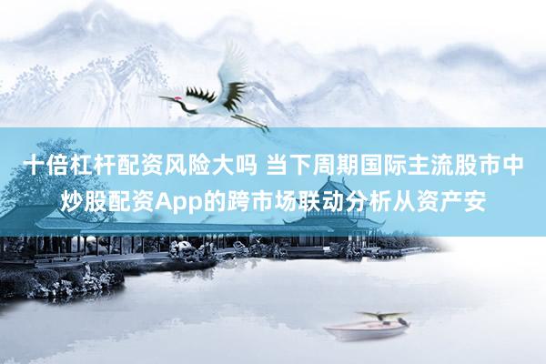 十倍杠杆配资风险大吗 当下周期国际主流股市中炒股配资App的跨市场联动分析从资产安