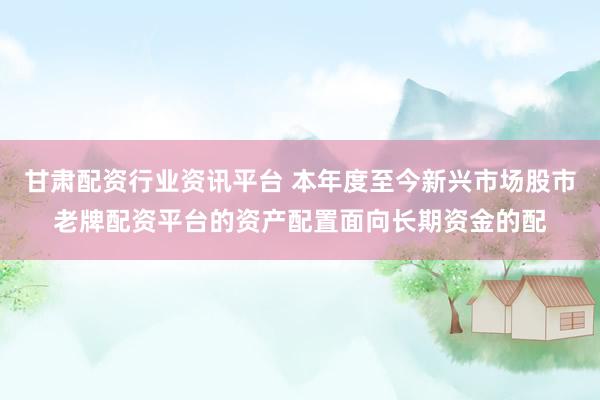 甘肃配资行业资讯平台 本年度至今新兴市场股市老牌配资平台的资产配置面向长期资金的配
